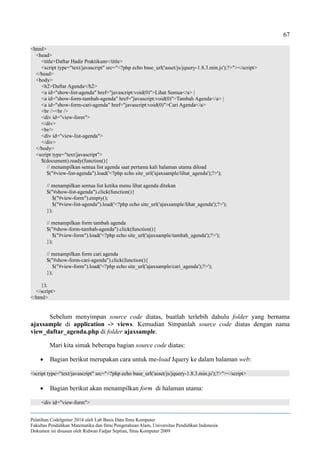 67
<html>
<head>
<title>Daftar Hadir Praktikum</title>
<script type="text/javascript" src="<?php echo base_url('asset/js/jquery-1.8.3.min.js');?>"></script>
</head>
<body>
<h2>Daftar Agenda</h2>
<a id="show-list-agenda" href="javascript:void(0)">Lihat Semua</a> |
<a id="show-form-tambah-agenda" href="javascript:void(0)">Tambah Agenda</a> |
<a id="show-form-cari-agenda" href="javascript:void(0)">Cari Agenda</a>
<br /><br />
<div id="view-form">
</div>
<br/>
<div id="view-list-agenda">
</div>
</body>
<script type="text/javascript">
$(document).ready(function(){
// menampilkan semua list agenda saat pertama kali halaman utama diload
$("#view-list-agenda").load('<?php echo site_url('ajaxsample/lihat_agenda');?>');
// menampilkan semua list ketika menu lihat agenda ditekan
$("#show-list-agenda").click(function(){
$("#view-form").empty();
$("#view-list-agenda").load('<?php echo site_url('ajaxsample/lihat_agenda');?>');
});
// menampilkan form tambah agenda
$("#show-form-tambah-agenda").click(function(){
$("#view-form").load('<?php echo site_url('ajaxsample/tambah_agenda');?>');
});
// menampilkan form cari agenda
$("#show-form-cari-agenda").click(function(){
$("#view-form").load('<?php echo site_url('ajaxsample/cari_agenda');?>');
});
});
</script>
</html>
Sebelum menyimpan source code diatas, buatlah terlebih dahulu folder yang bernama
ajaxsample di application -> views. Kemudian Simpanlah source code diatas dengan nama
view_daftar_agenda.php di folder ajaxsample.
Mari kita simak beberapa bagian source code diatas:
 Bagian berikut merupakan cara untuk me-load Jquery ke dalam halaman web:
<script type="text/javascript" src="<?php echo base_url('asset/js/jquery-1.8.3.min.js');?>"></script>
 Bagian berikut akan menampilkan form di halaman utama:
<div id="view-form">
Pelatihan CodeIgniter 2014 oleh Lab Basis Data Ilmu Komputer
Fakultas Pendidikan Matematika dan Ilmu Pengetahuan Alam, Universitas Pendidikan Indonesia
Dokumen ini disusun oleh Ridwan Fadjar Septian, Ilmu Komputer 2009
 