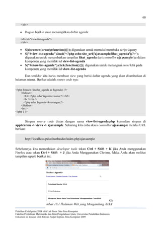 68
</div>
 Bagian berikut akan menampilkan daftar agenda:
<div id="view-list-agenda">
</div>
 $(document).ready(function(){}); digunakan untuk memulai membuka script Jquery
 $("#view-list-agenda").load('<?php echo site_url('ajaxsample/lihat_agenda');?>');
digunakan untuk menambatkan tampilan lihat_agenda dari controller ajaxsample ke dalam
komponen yang memiliki id view-list-agenda
 $("#show-list-agenda").click(function(){}); digunakan untuk menangani event klik pada
komponen yang memiliki id show-list-agenda
Dan terakhir kita harus membuat view yang berisi daftar agenda yang akan ditambatkan di
halaman utama. Berikut adalah source code nya:
<?php foreach ($daftar_agenda as $agenda) {?>
<fieldset>
<h3><?php echo $agenda->nama;?></h3>
<br /><br />
<?php echo $agenda->keterangan;?>
</fieldset>
<br />
<?php } ?>
Simpan source code diatas dengan nama view-list-agenda.php kemudian simpan di
application -> views -> ajaxsample. Sekarang kita coba akses controller ajaxsample melalui URL
berikut:
http://localhost/pelatihanbasdat/index.php/ajaxsample
Sebelumnya kita memerlukan developer tools tekan Ctrl + Shift + K jika Anda menggunakan
Firefox atau tekan Ctrl + Shift + J jika Anda Menggunakan Chrome. Maka Anda akan melihat
tampilan seperti berikut ini:
Pelatihan CodeIgniter 2014 oleh Lab Basis Data Ilmu Komputer
Fakultas Pendidikan Matematika dan Ilmu Pengetahuan Alam, Universitas Pendidikan Indonesia
Dokumen ini disusun oleh Ridwan Fadjar Septian, Ilmu Komputer 2009
Ga
mbar 10.1 Halaman Web yang Mengandung AJAX
 