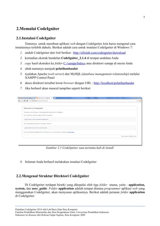 7
2.Memulai CodeIgniter
2.1.Instalasi CodeIgniter
Tentunya untuk membuat aplikasi web dengan CodeIgniter, kita harus mengenal cara
instalasinya terlebih dahulu. Berikut adalah cara untuk instalasi CodeIgniter di Windows 7:
1. unduh CodeIgniter dari link berikut : http://ellislab.com/codeigniter/download
2. kemudian ekstrak bundelan CodeIgniter_2.1.4 di tempat unduhan Anda
3. copy hasil ekstraksi ke folder C:/xampp/htdocs atau direktori xampp di mesin Anda
4. ubah namanya menjadi pelatihanbasdat
5. nyalakan Apache (web server) dan MySQL (database management relationship) melalui
XAMPP Control Panel
6. akses direktori tersebut lewat browser dengan URL : http://localhost/pelatihanbasdat
7. Jika berhasil akan muncul tampilan seperti berikut:
8. Selamat Anda berhasil melakukan instalasi CodeIgniter
2.2.Mengenal Struktur Direktori CodeIgniter
Di CodeIgniter terdapat hirarki yang dikepalai oleh tiga folder utama, yaitu : application,
system, dan user_guide. Folder application adalah tempat dimana programmer aplikasi web yang
menggunakan CodeIgniter, akan menyusun aplikasinya. Berikut adalah peranan folder application
di CodeIgniter:
Pelatihan CodeIgniter 2014 oleh Lab Basis Data Ilmu Komputer
Fakultas Pendidikan Matematika dan Ilmu Pengetahuan Alam, Universitas Pendidikan Indonesia
Dokumen ini disusun oleh Ridwan Fadjar Septian, Ilmu Komputer 2009
Gambar 2.1 CodeIgniter saat pertama kali di install
 
