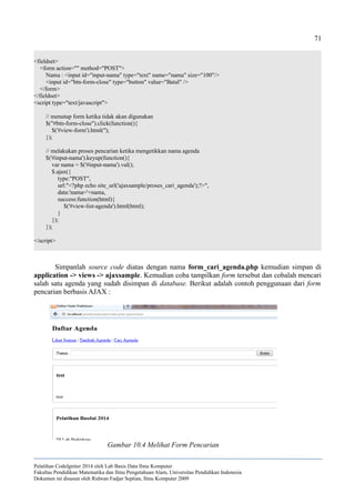 71
<fieldset>
<form action="" method="POST">
Nama : <input id="input-nama" type="text" name="nama" size="100"/>
<input id="btn-form-close" type="button" value="Batal" />
</form>
</fieldset>
<script type="text/javascript">
// menutup form ketika tidak akan digunakan
$("#btn-form-close").click(function(){
$('#view-form').html('');
});
// melakukan proses pencarian ketika mengetikkan nama agenda
$('#input-nama').keyup(function(){
var nama = $('#input-nama').val();
$.ajax({
type:"POST",
url:"<?php echo site_url('ajaxsample/proses_cari_agenda');?>",
data:'nama='+nama,
success:function(html){
$('#view-list-agenda').html(html);
}
});
});
</script>
Simpanlah source code diatas dengan nama form_cari_agenda.php kemudian simpan di
application -> views -> ajaxsample. Kemudian coba tampilkan form tersebut dan cobalah mencari
salah satu agenda yang sudah disimpan di database. Berikut adalah contoh penggunaan dari form
pencarian berbasis AJAX :
Pelatihan CodeIgniter 2014 oleh Lab Basis Data Ilmu Komputer
Fakultas Pendidikan Matematika dan Ilmu Pengetahuan Alam, Universitas Pendidikan Indonesia
Dokumen ini disusun oleh Ridwan Fadjar Septian, Ilmu Komputer 2009
Gambar 10.4 Melihat Form Pencarian
 