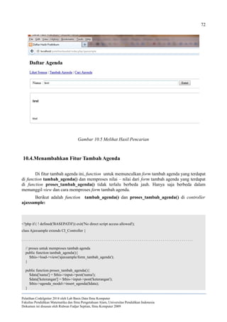 72
10.4.Menambahkan Fitur Tambah Agenda
Di fitur tambah agenda ini, function untuk memunculkan form tambah agenda yang terdapat
di function tambah_agenda() dan memproses nilai – nilai dari form tambah agenda yang terdapat
di function proses_tambah_agenda() tidak terlalu berbeda jauh. Hanya saja berbeda dalam
memanggil view dan cara memproses form tambah agenda.
Berikut adalah function tambah_agenda() dan proses_tambah_agenda() di controller
ajaxsample:
<?php if ( ! defined('BASEPATH')) exit('No direct script access allowed');
class Ajaxsample extends CI_Controller {
. . . . . . . . . . . . . . . . . . . . . . . . . . . . . . . . . . . . . . . . . . . . . . . . . . . . . . . . . . . . . . . . . . . . . . . . . . . . . . . . . . . . . . . . . .
// proses untuk memproses tambah agenda
public function tambah_agenda(){
$this->load->view('ajaxsample/form_tambah_agenda');
}
public function proses_tambah_agenda(){
$data['nama'] = $this->input->post('nama');
$data['keterangan'] = $this->input->post('keterangan');
$this->agenda_model->insert_agenda($data);
}
Pelatihan CodeIgniter 2014 oleh Lab Basis Data Ilmu Komputer
Fakultas Pendidikan Matematika dan Ilmu Pengetahuan Alam, Universitas Pendidikan Indonesia
Dokumen ini disusun oleh Ridwan Fadjar Septian, Ilmu Komputer 2009
Gambar 10.5 Melihat Hasil Pencarian
 