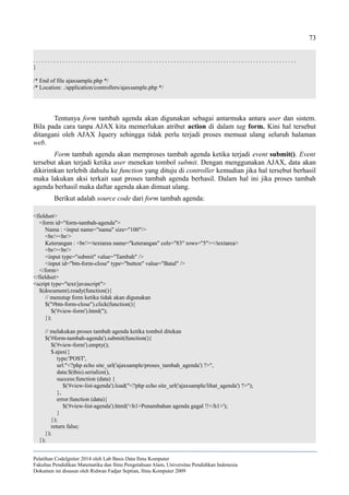 73
. . . . . . . . . . . . . . . . . . . . . . . . . . . . . . . . . . . . . . . . . . . . . . . . . . . . . . . . . . . . . . . . . . . . . . . . . . . . . . . . . . . . . . . . . .
}
/* End of file ajaxsample.php */
/* Location: ./application/controllers/ajaxsample.php */
Tentunya form tambah agenda akan digunakan sebagai antarmuka antara user dan sistem.
Bila pada cara tanpa AJAX kita memerlukan atribut action di dalam tag form. Kini hal tersebut
ditangani oleh AJAX Jquery sehingga tidak perlu terjadi proses memuat ulang seluruh halaman
web.
Form tambah agenda akan memproses tambah agenda ketika terjadi event submit(). Event
tersebut akan terjadi ketika user menekan tombol submit. Dengan menggunakan AJAX, data akan
dikirimkan terlebih dahulu ke function yang dituju di controller kemudian jika hal tersebut berhasil
maka lakukan aksi terkait saat proses tambah agenda berhasil. Dalam hal ini jika proses tambah
agenda berhasil maka daftar agenda akan dimuat ulang.
Berikut adalah source code dari form tambah agenda:
<fieldset>
<form id="form-tambah-agenda">
Nama : <input name="nama" size="100"/>
<br/><br/>
Keterangan : <br/><textarea name="keterangan" cols="83" rows="5"></textarea>
<br/><br/>
<input type="submit" value="Tambah" />
<input id="btn-form-close" type="button" value="Batal" />
</form>
</fieldset>
<script type="text/javascript">
$(document).ready(function(){
// menutup form ketika tidak akan digunakan
$("#btn-form-close").click(function(){
$('#view-form').html('');
});
// melakukan proses tambah agenda ketika tombol ditekan
$('#form-tambah-agenda').submit(function(){
$('#view-form').empty();
$.ajax({
type:'POST',
url:"<?php echo site_url('ajaxsample/proses_tambah_agenda') ?>",
data:$(this).serialize(),
success:function (data) {
$('#view-list-agenda').load("<?php echo site_url('ajaxsample/lihat_agenda') ?>");
},
error:function (data){
$('#view-list-agenda').html('<h1>Penambahan agenda gagal !!</h1>');
}
});
return false;
});
});
Pelatihan CodeIgniter 2014 oleh Lab Basis Data Ilmu Komputer
Fakultas Pendidikan Matematika dan Ilmu Pengetahuan Alam, Universitas Pendidikan Indonesia
Dokumen ini disusun oleh Ridwan Fadjar Septian, Ilmu Komputer 2009
 