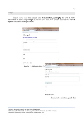 74
</script>
Simpan source code diatas dengan nama form_tambah_agenda.php dan taruh di folder
application -> views -> ajaxsample. Kemudian coba akses form tersebut melalui menu tambah
agenda dan cobalah buat agenda baru:
Pelatihan CodeIgniter 2014 oleh Lab Basis Data Ilmu Komputer
Fakultas Pendidikan Matematika dan Ilmu Pengetahuan Alam, Universitas Pendidikan Indonesia
Dokumen ini disusun oleh Ridwan Fadjar Septian, Ilmu Komputer 2009
Gambar 10.6 Menampilkan Form Tambah Agenda
Gambar 10.7 Membuat Agenda Baru
 