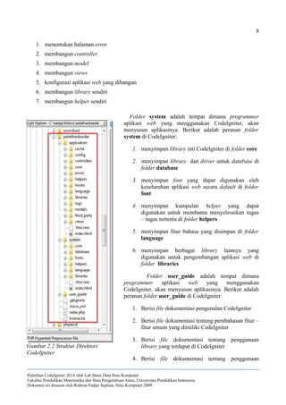 8
1. menentukan halaman error
2. membangun controller
3. membangun model
4. membangun views
5. konfigurasi aplikasi web yang dibangun
6. membangun library sendiri
7. membangun helper sendiri
Folder system adalah tempat dimana programmer
aplikasi web yang menggunakan CodeIgniter, akan
menyusun aplikasinya. Berikut adalah peranan folder
system di CodeIgniter:
1. menyimpan library inti CodeIgniter di folder core
2. menyimpan library dan driver untuk database di
folder database
3. menyimpan font yang dapat digunakan oleh
keseluruhan aplikasi web secara default di folder
font
4. menyimpan kumpulan helper yang dapat
digunakan untuk membantu menyelesaikan tugas
– tugas tertentu di folder helpers
5. menyimpan fitur bahasa yang disimpan di folder
language
6. menyimpan berbagai library lainnya yang
digunakan untuk pengembangan aplikasi web di
folder libraries
Folder user_guide adalah tempat dimana
programmer aplikasi web yang menggunakan
CodeIgniter, akan menyusun aplikasinya. Berikut adalah
peranan folder user_guide di CodeIgniter:
1. Berisi file dokumentasi pengenalan CodeIgniter
2. Berisi file dokumentasi tentang pembahasan fitur –
fitur umum yang dimiliki CodeIgniter
3. Berisi file dokumentasi tentang penggunaan
library yang terdapat di CodeIgniter
4. Berisi file dokumentasi tentang penggunaan
Pelatihan CodeIgniter 2014 oleh Lab Basis Data Ilmu Komputer
Fakultas Pendidikan Matematika dan Ilmu Pengetahuan Alam, Universitas Pendidikan Indonesia
Dokumen ini disusun oleh Ridwan Fadjar Septian, Ilmu Komputer 2009
Gambar 2.2 Struktur Direktori
CodeIgniter
 
