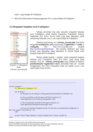9
helper yang terdapat di CodeIgniter
5. Berisi file dokumentasi tentang penggunaan driver yang terdapat di CodeIgniter
2.3.Mengubah Tampilan Awal CodeIgniter
Sebagai percobaan kita akan mencoba mengubah halaman
awal CodeIgniter, untuk melihat bagaimana CodeIgniter bekerja.
Siapkanlah Text Editor favorit Anda yang akan digunakan untuk
menyunting beberapa source code yang terdapat di CodeIgniter.
Sebelum menyunting view welcome_message.php. Kita harus
mengubah $config['base_url'] yang berada di application -> config ->
config.php dari http://www.example.com menjadi
http://localhost/pelatihanbasdat . Hal tersebut dilakukan agar nama
domain yang digunakan dapat digunakan di seluruh bagian kode
program yang ada di CodeIgniter.
Berikut adalah langkah – langkah untuk mengubah tampilan
halaman awal CodeIgniter. Buka Text Editor yang sering Anda
gunakan. Cari file welcome_message.php yang terdapat di direktori
pelatihanbasdat->application->views. Kemudian buka file tersebut
menggunakan Text Editor, Kemudian Anda cari bagian source code
seperti pada listing berikut:
. . . . . . . . . . . . . . . . . . . . . . . . . . . . . . . . . . . . . . . . . . . . . . . . . . . . . . . . . . . . . . . . . . . . . . . .
<div id="container">
<h1>Welcome to CodeIgniter!</h1>
<div id="body">
<p>The page you are looking at is being generated dynamically by CodeIgniter.</p>
<p>If you would like to edit this page you'll find it located at:</p>
<code>application/views/welcome_message.php</code>
<p>The corresponding controller for this page is found at:</p>
<code>application/controllers/welcome.php</code>
<p>If you are exploring CodeIgniter for the very first time, you should start by reading the <a
href="user_guide/">User Guide</a>.</p>
</div>
<p class="footer">Page rendered in <strong>{elapsed_time}</strong> seconds</p>
</div>
Pelatihan CodeIgniter 2014 oleh Lab Basis Data Ilmu Komputer
Fakultas Pendidikan Matematika dan Ilmu Pengetahuan Alam, Universitas Pendidikan Indonesia
Dokumen ini disusun oleh Ridwan Fadjar Septian, Ilmu Komputer 2009
Gambar 2.3 Mengubah
Kode
welcome_message.php
 