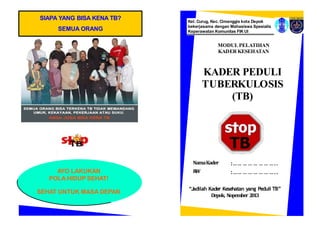 SIAPA YANG BISA KENA TB?
SEMUA ORANG
AYO LAKUKAN
POLA HIDUP SEHAT!
SEHAT UNTUK MASA DEPAN
“Jadilah Kader Kesehatan yang Peduli TB”
Depok, Nopember 2013
MODUL PELATIHAN
KADER KESEHATAN
Kel. Curug, Kec. Cimanggis kota Depok
bekerjasama dengan Mahasiswa Spesialis
Keperawatan Komunitas FIK UI
NamaKader
R
W
:…… … … … … … …..
:…… … … … … … …..
KADER PEDULI
TUBERKULOSIS
(TB)
 