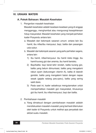 VI. URAIAN MATERI 
A. Pokok Bahasan: Masalah Kesehatan 
1. Pengertian masalah kesehatan 
Masalah kesehatan adalah keadaan-keadaan yang di anggap 
mengganggu, menghambat atau mengurangi kesejahteraan 
hidup masyarakat. Masalah kesehatan yang menjadi perhatian 
kader Posyandu antara lain: 
a. Masalah dari kelompok sasaran umum: antara lain ibu 
hamil, ibu nifas/ibu menyusui, bayi, balita dan pasangan 
usia subur. 
b. Masalah dari kelompok sasaran yang perlu perhatian segera, 
antara lain: 
1) Ibu hamil, nifas/menyusui: ibu hamil risiko tinggi, ibu 
hamil kurang gizi dan anemia, ibu hamil berisiko. 
2) Bayi/balita: bayi berat lahir rendah, balita kurang gizi, 
balita yang belum diimunisasi, balita yang mengalami 
rabun ayam (kekurangan vitamin A), balita di daerah 
gondok, balita yang mengalami batuk dengan napas 
sesak (gejala radang paru-paru), balita yang sering 
sakit diare. 
3) Pada saat ini, kader sebaiknya mengutamakan untuk 
memperhatikan masalah gizi masyarakat, khususnya 
gizi ibu hamil, ibu nifas/menyusui, bayi dan balita. 
2. Pembahasan masalah 
a. Yang dimaksud dengan pembahasan masalah adalah 
mendiskusikan masalah-masalah yang berhasil ditemukan 
oleh kader di Posyandu untuk melihat apa penyebab dan 
akibat suatu masalah. 
84 Penilaian Masalah Kesehatan Pada Sasaran Posyandu 
kurmod kader final_12des12.indd 84 12/12/2012 5:18:33 
 
