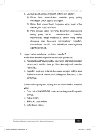b. Manfaat pembahasan masalah antara lain adalah: 
1) Kader bisa menentukan masalah yang paling 
mendesak untuk segera ditangani. 
2) Kader bisa menentukan kegiatan yang tepat untuk 
menangani suatu masalah. 
3) Perlu diingat, kader Posyandu bukanlah satu-satunya 
orang yang mampu memecahkan masalah 
masyarakat, tetapi masyarakat sendiri yang harus 
didorong agar berusaha memecahkan masalah-masalahnya 
sendiri, dan sebaiknya mencegahnya 
agar tidak terjadi. 
3. Kapan kader melakukan penilaian masalah? 
Kader bisa melakukan penilaian masalah pada saat: 
a. Kegiatan buka Posyandu atau pelayanan 5 langkah kegiatan 
karena pada saat itu biasanya ditemukan sejumlah masalah 
Posyandu. 
b. Kegiatan evaluasi bulanan bersama petugas sektor atau 
Puskesmas untuk merencanakan kegiatan Posyandu bulan 
berikutnya. 
Bahan-bahan yang bisa dipergunakan untuk melihat masalah 
yaitu: 
a. Data buku KIA/KMS/SIP dan catatan kegiatan Posyandu 
lainnya. 
b. Balok SKDN. 
c. SIP/buku catatan lain. 
d. Buku bantu kader. 
Penilaian Masalah Kesehatan Pada Sasaran Posyandu 85 
kurmod kader final_12des12.indd 85 12/12/2012 5:18:33 
 