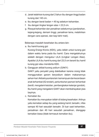 d. Jarak kelahiran kurang dari 2 tahun Ibu dengan tinggi badan 
kurang dari 145 cm. 
e. Ibu dengan berat badan < 45 kg sebelum kehamilan. 
f. Ibu dengan lingkar lengan atas < 23,5 cm. 
g. Riwayat kehamilan dan persalinan sebelumnya (perdarahan, 
kejang-kejang, demam tinggi, persalinan lama, melahirkan 
dengan cara operasi, dan bayi lahir mati). 
Beberapa masalah kesehatan ibu antara lain: 
a. Ibu hamil kurang gizi 
Kurang Energi Kronis (KEK), yaitu istilah untuk kurang gizi 
dalam waktu lama pada ibu hamil. Cara mengetahuinya 
adalah dengan mengukur LILA (Lingkar Lengan Atas). 
Apabila LILA ibu hamil kurang dari 23,5 cm berarti ibu hamil 
kurang gizi atau menderita KEK. 
b. Gangguan akibat kurang yodium (GAKY) 
GAKY yaitu penyakit yang diakibatkan karena orang tidak 
menggunakan garam beryodium dalam makanannya 
sehari-hari. Akibatnya antara lain: kemampuan dan kecerdasan 
anak terhambat (IQ rendah), pertumbuhan jasmani terhambat 
(kerdil, mengalami ketulian, pembengkakan kelenjar gondok). 
Ibu hamil yang mengalami GAKY akan membahayakan jiwa 
bayinya. 
c. Kematian ibu 
Kematian ibu merupakan istilah di bidang kesehatan. Artinya 
yaitu kematian setiap ibu yang sedang hamil, bersalin, nifas 
sampai 40 hari sesudah bersalin. Di luar saat kehamilan, 
persalinan dan 40 hari sesudah persalinan, dianggap 
kematian biasa (tidak terrnasuk kematian ibu). 
Penilaian Masalah Kesehatan Pada Sasaran Posyandu 87 
kurmod kader final_12des12.indd 87 12/12/2012 5:18:34 
 