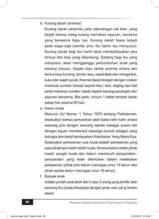 d. Kurang darah (anemia) 
Kurang darah (anemia) yaitu kekurangan zat besi, yang 
terjadi karena orang kurang memakan sayuran, terutama 
yang berwarna hijau tua. Kurang darah biasa terjadi 
pada siapa saja (wanita, pria, ibu hamil, ibu menyusui). 
Kurang darah bagi ibu hamil akan membahayakan jiwa 
dirinya dan bayi yang dikandung. Sedang bagi ibu yang 
menyusui, akan mengganggu pertumbuhan anak yang 
sedang disusui. Gejala atau tanda anemia antara lain 
berkunang-kunang, lemah, lesu, cepat lelah dan mengantuk, 
kuku dan wajah pucat. Anemia dapat dicegah dengan makan 
makanan sumber hewani seperti telur, ikan, daging dan hati 
serta makanan sumber nabati seperti kacang-kacangan dan 
sayuran berwarna. Bila perlu, minum 1 tablet tambah darah 
setiap hari selama 90 hari. 
e. Kawin muda 
Menurut UU Nomor 1 Tahun 1974 tentang Perkawinan, 
disebutkan bahwa perkawinan ialah ikatan lahir batin antara 
seorang pria dengan seorang wanita sebagai suami istri 
dengan tujuan membentuk keluarga (rumah tangga) yang 
bahagia dan kekal berdasarkan Ketuhanan Yang Maha Esa. 
Sedangkan perkawinan usia muda adalah perkawinan yang 
para pihaknya masih relatif muda, dimana kedua belah pihak 
masih sangat muda dan belum memenuhi persyaratan– 
persyaratan yang telah ditentukan dalam melakukan 
perkawinan (pihak pria belum mencapai umur 19 tahun dan 
pihak wanita belum mencapai umur 16 tahun). 
f. Banyak anak 
Adalah jumlah anak lebih dari 2 atau 3 orang yang dimiliki oleh 
seorang ibu (suatu keluarga) dengan jarak usia yang terlalu 
dekat. 
88 Penilaian Masalah Kesehatan Pada Sasaran Posyandu 
kurmod kader final_12des12.indd 88 12/12/2012 5:18:34 
 