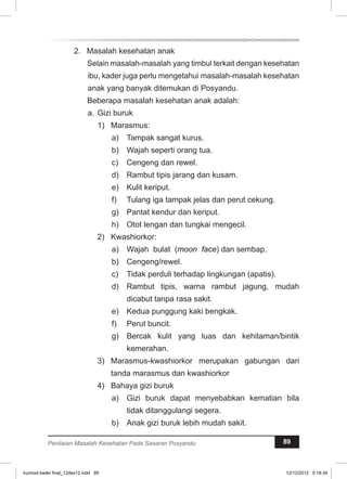 2. Masalah kesehatan anak 
Selain masalah-masalah yang timbul terkait dengan kesehatan 
ibu, kader juga perlu mengetahui masalah-masalah kesehatan 
anak yang banyak ditemukan di Posyandu. 
Beberapa masalah kesehatan anak adalah: 
a. Gizi buruk 
1) Marasmus: 
a) Tampak sangat kurus. 
b) Wajah seperti orang tua. 
c) Cengeng dan rewel. 
d) Rambut tipis jarang dan kusam. 
e) Kulit keriput. 
f) Tulang iga tampak jelas dan perut cekung. 
g) Pantat kendur dan keriput. 
h) Otot lengan dan tungkai mengecil. 
2) Kwashiorkor: 
a) Wajah bulat (moon face) dan sembap. 
b) Cengeng/rewel. 
c) Tidak perduli terhadap lingkungan (apatis). 
d) Rambut tipis, warna rambut jagung, mudah 
dicabut tanpa rasa sakit. 
e) Kedua punggung kaki bengkak. 
f) Perut buncit. 
g) Bercak kulit yang luas dan kehitaman/bintik 
kemerahan. 
3) Marasmus-kwashiorkor merupakan gabungan dari 
tanda marasmus dan kwashiorkor 
4) Bahaya gizi buruk 
a) Gizi buruk dapat menyebabkan kematian bila 
tidak ditanggulangi segera. 
b) Anak gizi buruk lebih mudah sakit. 
Penilaian Masalah Kesehatan Pada Sasaran Posyandu 89 
kurmod kader final_12des12.indd 89 12/12/2012 5:18:34 
 