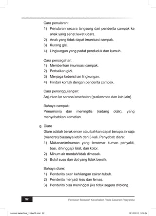 Cara penularan: 
1) Penularan secara langsung dari penderita campak ke 
anak yang sehat lewat udara. 
2) Anak yang tidak dapat imunisasi campak. 
3) Kurang gizi. 
4) Lingkungan yang padat penduduk dan kumuh. 
Cara pencegahan: 
1) Memberikan imunisasi campak. 
2) Perbaikan gizi. 
3) Menjaga kebersihan lingkungan. 
4) Hindari kontak dengan penderita campak. 
Cara penanggulangan: 
Anjurkan ke sarana kesehatan (puskesmas dan lain-lain). 
Bahaya campak: 
Pneumonia dan meningitis (radang otak), yang 
menyebabkan kematian. 
g. Diare 
Diare adalah berak encer atau bahkan dapat berupa air saja 
(mencret) biasanya lebih dari 3 kali. Penyebab diare: 
1) Makanan/minuman yang tercemar kuman penyakit, 
basi, dihinggapi lalat, dan kotor. 
2) Minum air mentah/tidak dimasak. 
3) Botol susu dan dot yang tidak bersih. 
Bahaya diare: 
1) Penderita akan kehilangan cairan tubuh. 
2) Penderita menjadi lesu dan lemas. 
3) Penderita bisa meninggal jika tidak segera ditolong. 
92 Penilaian Masalah Kesehatan Pada Sasaran Posyandu 
kurmod kader final_12des12.indd 92 12/12/2012 5:18:34 
 