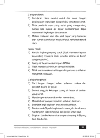 Cara penularan: 
1) Penularan diare melalui mulut dan anus dengan 
perantaraan lingkungan dan perilaku yang tidak sehat. 
2) Tinja penderita atau orang sehat yang mengandung 
kuman bila buang air besar sembarangan dapat 
mencemari lingkungan terutama air. 
3) Melalui makanan dan atau alat dapur yang tercemar 
oleh kuman dan masuk melalui mulut, kemudian terjadi 
diare. 
Faktor risiko: 
1) Kondisi lingkungan yang buruk (tidak memenuhi syarat 
kesehatan) misalnya tidak tersedia sarana air bersih 
dan jamban/WC. 
2) Buang air besar sembarangan (BABs). 
3) Tidak merebus air minum sampai mendidih. 
4) Tidak membiasakan cuci tangan dengan sabun sebelum 
menjamah makanan. 
Cara pencegahan: 
1) Cuci tangan dengan sabun sebelum makan dan 
sesudah buang air besar. 
2) Semua anggota keluarga buang air besar di jamban 
yang sehat. 
3) Merebus peralatan makan dan minum bayi. 
4) Masaklah air sampai mendidih sebelum diminum. 
5) Buanglah tinja bayi dan anak kecil di jamban. 
6) Pemberian ASI pada bayi dapat mencegah diare karena 
ASI terjamin kebersihannya dan cocok untuk bayi. 
7) Siapkan dan berikan makanan pendamping ASI yang 
baik dan benar. 
Penilaian Masalah Kesehatan Pada Sasaran Posyandu 93 
kurmod kader final_12des12.indd 93 12/12/2012 5:18:34 
 