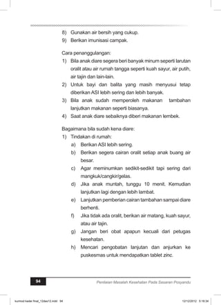 8) Gunakan air bersih yang cukup. 
9) Berikan imunisasi campak. 
Cara penanggulangan: 
1) Bila anak diare segera beri banyak minum seperti larutan 
oralit atau air rumah tangga seperti kuah sayur, air putih, 
air tajin dan lain-lain. 
2) Untuk bayi dan balita yang masih menyusui tetap 
diberikan ASI lebih sering dan lebih banyak. 
3) Bila anak sudah memperoleh makanan tambahan 
lanjutkan makanan seperti biasanya. 
4) Saat anak diare sebaiknya diberi makanan lembek. 
Bagaimana bila sudah kena diare: 
1) Tindakan di rumah: 
a) Berikan ASI lebih sering. 
b) Berikan segera cairan oralit setiap anak buang air 
besar. 
c) Agar meminumkan sedikit-sedikit tapi sering dari 
mangkuk/cangkir/gelas. 
d) Jika anak muntah, tunggu 10 menit. Kemudian 
lanjutkan lagi dengan lebih lambat. 
e) Lanjutkan pemberian cairan tambahan sampai diare 
berhenti. 
f) Jika tidak ada oralit, berikan air matang, kuah sayur, 
atau air tajin. 
g) Jangan beri obat apapun kecuali dari petugas 
kesehatan. 
h) Mencari pengobatan lanjutan dan anjurkan ke 
puskesmas untuk mendapatkan tablet zinc. 
94 Penilaian Masalah Kesehatan Pada Sasaran Posyandu 
kurmod kader final_12des12.indd 94 12/12/2012 5:18:34 
 