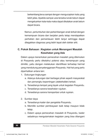 berkembang terus sampai dengan mengucapkan kata yang 
lebih jelas. Apabila sampai usia tersebut anak belum dapat 
mengeluarkan kata-kata maka dapat dikatakan anak belum 
dapat bicara. 
Namun, pertumbuhan dan perkembangan anak terkait dengan 
kemampuan bicara dan berjalan perlu tetap mendapatkan 
perhatian dan pemantauan lebih lanjut sehingga dapat 
ditegakkan diagnosa yang lebih tepat oleh dokter ahli. 
C. Pokok Bahasan :Kegiatan untuk Menangani Masalah 
Kesehatan yang Ada 
Dalam upaya menentukan pemecahan masalah yang ditemukan 
di Posyandu perlu diketahui potensi atau kemampuan yang 
dimiliki, yaitu dengan melakukan identifikasi terhadap hal-hal 
yang mendukung penyelenggaraan Posyandu. Hal-hal yang perlu 
diperhatikan antara lain: 
1. Dukungan lingkungan 
a. Adanya dukungan dari berbagai pihak seperti masyarakat 
dan pemangku kepentingan (stakeholder) terkait. 
b. Tersedianya tempat yang layak untuk kegiatan Posyandu. 
c. Tersedianya sarana kesehatan rujukan. 
d. Tersedianya sarana transportasi untuk rujukan. 
2. Sumber daya 
a. Tersedianya kader dan pengelola Posyandu. 
b. Memiliki sumber pembiayaan baik tetap maupun tidak 
tetap. 
c. Dalam upaya pemecahan masalah di Posyandu, kader 
sebaiknya mengutamakan kegiatan yang bisa ditangani 
96 Penilaian Masalah Kesehatan Pada Sasaran Posyandu 
kurmod kader final_12des12.indd 96 12/12/2012 5:18:34 
 
