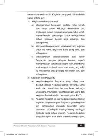 oleh masyarakat sendiri. Kegiatan yang perlu dikenal oleh 
kader antara lain: 
1) Kegiatan oleh masyarakat 
a) Melaksanakan kebiasaan perilaku hidup bersih 
dan sehat dalam keluarga (kebersihan diri, 
lingkungan rumah, melaksanakan pola hidup sehat, 
memanfaatkan pekarangan untuk menyediakan 
bahan makanan bergizi bagi keluarga, dan 
sebagainya). 
b) Menggunakan pelayanan kesehatan yang terjamin 
untuk ibu hamil, bayi serta balita yang sakit, dan 
sebagainya. 
c) Melaksanakan anjuran-anjuran dari kader 
Posyandu maupun petugas lainnya, seperti 
memeriksakan kehamilan secara rutin, membawa 
anak untuk irnunisasi, membawa anak yang sakit 
ke Puskesmas atau petugas kesehatan lain, dan 
sebagainya. 
2) Kegiatan oleh Posyandu 
a) Kegiatan-kegiatan Posyandu yang paling dasar 
disebut sebagai Kegiatan Utama Posyandu, yang 
terdiri dari: Kesehatan Ibu dan Anak, Keluarga 
Berencana, Imunisasi, Penanggulangan Diare, dan 
Kegiatan Perbaikan Gizi (termasuk paket PMT). 
b) Kegiatan-kegiatan di luar kegiatan utama disebut 
kegiatan pengembangan Posyandu yaitu kegiatan 
lain berdasarkan masalah kesehatan yang 
dirasakan di wilayah masing-masing sehingga 
berbeda pada setiap wilayah. Kegiatan-kegiatan 
yang bisa dipilih antara lain: kesehatan lingkungan, 
Penilaian Masalah Kesehatan Pada Sasaran Posyandu 97 
kurmod kader final_12des12.indd 97 12/12/2012 5:18:34 
 
