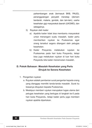 parkembangan anak (termasuk BKB, PAUD), 
penanggulangan penyakit menetap (demam 
berdarah, malaria, gondok, dan lain-lain), usaha 
kesehatan gigi masyarakat daerah (UKGMD), dan 
sebagainya. 
3) Rujukan oleh kader 
Apabila kader tidak bisa a) membantu masyarakat 
untuk menangani suatu masalah, kader perlu 
mernberikan rujukan ke Puskesmas agar 
orang tersebut segera ditangani oleh petugas 
kesehatan. 
b) Kader Posyandu melakukan rujukan ke 
Puskesmas pada hari buka Posyandu, tetapi 
bisa juga melakukan rujukan di luar hari buka 
Posyandu bila kader menemukan masalah. 
D. Pokok Bahasan : Masalah Kesehatan yang Perlu 
Dirujuk ke Sarana Kesehatan 
1. Pengertian rujukan 
a. Rujukan adalah pemberian surat pengantar kepada orang 
yang dianggap memiliki tanda-tanda masalah. Surat itu 
biasanya ditujukan kepada Puskesmas. 
b. Meskipun memberi rujukan merupakan tugas utama dari 
petugas kesehatan yang bertugas di langkah ke-5 pada 
hari buka Posyandu, tetapi kader perlu juga memberi 
rujukan apabila diperlukan. 
98 Penilaian Masalah Kesehatan Pada Sasaran Posyandu 
kurmod kader final_12des12.indd 98 12/12/2012 5:18:34 
 