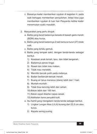 c. Biasanya kader memberikan rujukan di kegiatan 4, pada 
saat bertugas memberikan penyuluhan, tetapi bisa juga 
memberikan rujukan di luar hari Posyandu ketika kader 
menemukan suatu masalah. 
2. Masyarakat yang perlu dirujuk 
a. Balita yang berat badannya berada di bawah garis merah 
(BGM) atau kurus. 
b. Balita yang berat badannya 2 kali berturut-turut (2T) tidak 
naik. 
c. Balita yang terlalu gemuk. 
d. Balita yang tampak sakit, dengan tanda-tanda sebagai 
berikut. 
1) Keadaan anak lemah, lesu, dan tidak bergairah. 
2) Badannya panas tinggi. 
3) Rewel dan tidak mau makan. 
4) Tidak mau menetek. 
5) Memiliki bercak putih pada matanya. 
6) Badan berbercak-bercak merah. 
7) Buang air terus menerus (diare) Iebih dari 1 hari. 
8) Muntah-muntah. 
9) Tidak bisa kencing Iebih dari sehari. 
10) Batuk Iebih dari 100 hari. 
11) Batuk cepat disertai napas sesak. 
12) Kelihatan kena penyakit kulit. 
e. Ibu hamil yang mengalami tanda-tanda sebagai berikut. 
1) Lingkar Lengan Atas (LILA) kurang dari 23,5 cm atau 
kurus. 
2) Kepala sering pusing. 
Modul Pelatihan Kader Posyandu 99 
kurmod kader final_12des12.indd 99 12/12/2012 5:18:35 
 