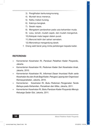 3) Penglihatan berkunang-kunang. 
4) Muntah terus menerus. 
5) Nafsu makan kurang. 
6) Kakinya bengkak. 
7) Sesak napas. 
8) Mengalami perdarahan pada usia kehamilan muda. 
9) Lesu, Iemah, mudah capek, dan mudah mengantuk. 
10) Kelopak mata bagian dalam pucat. 
11) Mencret lebih dari sehari semalam. 
12) Mencretnya mengandung darah. 
f. Orang sakit berat yang minta pertolongan kepada kader. 
REFERENSI 
● Kementerian Kesehatan RI, Panduan Pelatihan Kader Posyandu, 
Jakarta. 
● Kementerian Kesehatan RI, Pedoman Kader Seri Kesehatan Anak, 
Jakarta, 2010. 
● Kementerian Kesehatan RI, Informasi Dasar Imunisasi Rutin serta 
Kesehatan Ibu dan Anak Bagi Kader, Petugas Lapang dan Organisasi 
Kemasyarakatan, Jakarta, 2010. 
● Kementerian Kesehatan RI, Buku Pedoman Pengenalan Tanda 
Bahaya pada Kehamilan, Persalinan dan Nifas, Jakarta, 2011. 
● Kementerian Kesehatan RI, Buku Panduan Kader Posyandu Menuju 
Keluarga Sadar Gizi, Jakarta, 2011. 
100 Modul Pelatihan Kader Posyandu 
kurmod kader final_12des12.indd 100 12/12/2012 5:18:35 
 