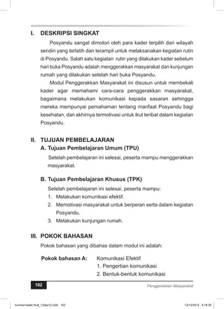 I. DESKRIPSI SINGKAT 
Posyandu sangat dimotori oleh para kader terpilih dari wilayah 
sendiri yang terlatih dan terampil untuk melaksanakan kegiatan rutin 
di Posyandu. Salah satu kegiatan rutin yang dilakukan kader sebelum 
hari buka Posyandu adalah menggerakkan masyarakat dan kunjungan 
rumah yang dilakukan setelah hari buka Posyandu. 
Modul Penggerakkan Masyarakat ini disusun untuk membekali 
kader agar memahami cara-cara penggerakkan masyarakat, 
bagaimana melakukan komunikasi kepada sasaran sehingga 
mereka mempunyai pemahaman tentang manfaat Posyandu bagi 
kesehatan, dan akhirnya termotivasi untuk ikut teribat dalam kegiatan 
Posyandu. 
I. TUJUAN PEMBELAJARAN 
A. Tujuan Pembelajaran Umum (TPU) 
Setelah pembelajaran ini selesai, peserta mampu menggerakkan 
masyarakat. 
B. Tujuan Pembelajaran Khusus (TPK) 
Setelah pembelajaran ini selesai, peserta mampu: 
1. Melakukan komunikasi efektif. 
2. Memotivasi masyarakat untuk berperan serta dalam kegiatan 
Posyandu. 
3. Melakukan kunjungan rumah. 
II. POKOK BAHASAN 
Pokok bahasan yang dibahas dalam modul ini adalah: 
Pokok bahasan A: Komunikasi Efektif 
1. Pengertian komunikasi 
2. Bentuk-bentuk komunikasi 
102 Penggerakkan Masyarakat 
kurmod kader final_12des12.indd 102 12/12/2012 5:18:35 
 