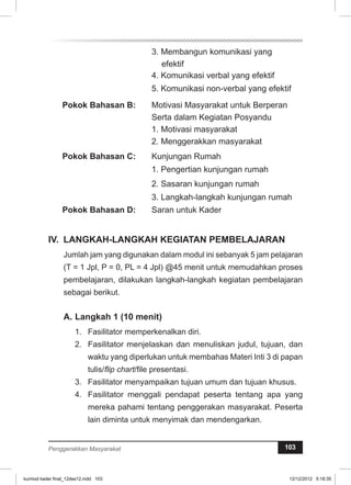 3. Membangun komunikasi yang 
efektif 
4. Komunikasi verbal yang efektif 
5. Komunikasi non-verbal yang efektif 
Pokok Bahasan B: Motivasi Masyarakat untuk Berperan 
Serta dalam Kegiatan Posyandu 
1. Motivasi masyarakat 
2. Menggerakkan masyarakat 
Pokok Bahasan C: Kunjungan Rumah 
1. Pengertian kunjungan rumah 
2. Sasaran kunjungan rumah 
3. Langkah-langkah kunjungan rumah 
Pokok Bahasan D: Saran untuk Kader 
IV. LANGKAH-LANGKAH KEGIATAN PEMBELAJARAN 
Jumlah jam yang digunakan dalam modul ini sebanyak 5 jam pelajaran 
(T = 1 Jpl, P = 0, PL = 4 Jpl) @45 menit untuk memudahkan proses 
pembelajaran, dilakukan langkah-langkah kegiatan pembelajaran 
sebagai berikut. 
A. Langkah 1 (10 menit) 
1. Fasilitator memperkenalkan diri. 
2. Fasilitator menjelaskan dan menuliskan judul, tujuan, dan 
waktu yang diperlukan untuk membahas Materi Inti 3 di papan 
tulis/flip chart/file presentasi. 
3. Fasilitator menyampaikan tujuan umum dan tujuan khusus. 
4. Fasilitator menggali pendapat peserta tentang apa yang 
mereka pahami tentang penggerakan masyarakat. Peserta 
lain diminta untuk menyimak dan mendengarkan. 
Penggerakkan Masyarakat 103 
kurmod kader final_12des12.indd 103 12/12/2012 5:18:35 
 