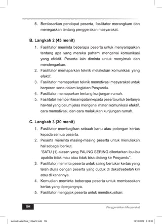 5. Berdasarkan pendapat peserta, fasilitator merangkum dan 
menegaskan tentang penggerakan masyarakat. 
B. Langkah 2 (45 menit) 
1. Fasilitator meminta beberapa peserta untuk menyampaikan 
tentang apa yang mereka pahami mengenai komunikasi 
yang efektif. Peserta lain diminta untuk menyimak dan 
mendengarkan. 
2. Fasilitator memaparkan teknik melakukan komunikasi yang 
efektif. 
3. Fasilitator memaparkan teknik memotivasi masyarakat untuk 
berperan serta dalam kegiatan Posyandu. 
4. Fasilitator memaparkan tentang kunjungan rumah. 
5. Fasilitator memberi kesempatan kepada peserta untuk bertanya 
hal-hal yang belum jelas mengenai materi komunikasi efektif, 
cara memotivasi, dan cara melakukan kunjungan rumah. 
C. Langkah 3 (30 menit) 
1. Fasilitator membagikan sebuah kartu atau potongan kertas 
kepada semua peserta. 
2. Peserta meminta masing-masing peserta untuk menuliskan 
hal sebagai berikut. 
“SATU (1) alasan yang PALING SERING dilontarkan ibu-ibu 
apabila tidak mau atau tidak bisa datang ke Posyandu”. 
3. Fasilitator meminta peserta untuk saling bertukar kertas yang 
telah diulis dengan peserta yang duduk di dekat/sebelah kiri 
atau di kanannya. 
4. Kemudian meminta beberapa peserta untuk membacakan 
kertas yang dipegangnya. 
5. Fasilitator mengajak peserta untuk mendiskusikan: 
104 Penggerakkan Masyarakat 
kurmod kader final_12des12.indd 104 12/12/2012 5:18:35 
 
