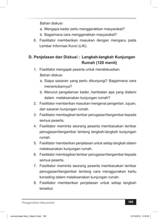 Bahan diskusi: 
a. Mengapa kader perlu menggerakkan masyarakat? 
b. Bagaimana cara menggerakkan masyarakat? 
6. Fasilitator memberikan masukan dengan mengacu pada 
Lembar Informasi Kunci (LIK). 
D. Penjelasan dan Diskusi : Langkah-langkah Kunjungan 
Rumah (120 menit) 
1. Fasilitator mengajak peserta untuk mendiskusikan: 
Bahan diskusi 
a. Siapa sasaran yang perlu dikunjungi? Bagaimana cara 
menentukannya? 
b. Menurut pengalaman kader, hambatan apa yang dialami 
dalam melaksanakan kunjungan rumah? 
2. Fasilitator memberikan masukan mengenai pengertian, tujuan, 
dan sasaran kunjungan rumah. 
3. Fasilitator membagikan lembar penugasan/bergambar kepada 
semua peserta. 
4. Fasilitator meminta seorang peserta membacakan lembar 
penugasan/bergambar tentang langkah-langkah kunjungan 
rumah. 
5. Fasilitator memberikan penjelasan untuk setiap langkah dalam 
melaksanakan kunjungan rumah. 
6. Fasilitator membagikan lembar penugasan/bergambar kepada 
semua peserta. 
7. Fasilitator meminta seorang peserta membacakan lembar 
penugasan/bergambar tentang cara menggunakan kartu 
konseling dalam melaksanakan kunjungan rumah. 
8. Fasilitator memberikan penjelasan untuk setiap langkah 
tersebut. 
Penggerakkan Masyarakat 105 
kurmod kader final_12des12.indd 105 12/12/2012 5:18:35 
 