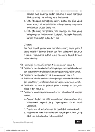 padahal Andi anaknya sudah berumur 3 tahun dianggap 
tidak perlu lagi menimbang berat badannya. 
b. Satu (1) orang menjadi ibu Lastri, mertua Ibu Susi yang 
selalu menyindir-nyindir kader sebagai orang yang suka 
mencampuri urusan orang lain. 
c. Satu (1) orang menjadi ibu Tati, tetangga ibu Susi yang 
mempengaruhi Ibu Susi untuk tidak perlu datang ke Posyandu 
karena Andi sudah bukan bayi lagi. 
Catatan: 
Ibu Susi adalah petani dan memiliki 4 orang anak, yaitu 3 
orang masih di Sekolah Dasar, dan Andi paling kecil berumur 
3 tahun, badan Andi terlihat kurus dan perut buncit dengan 
rambut kuning. 
12. Fasilitator meminta kelompok 1 memerankan kasus 1. 
13. Fasilitator meminta kedua kader (peraga) menceritakan kesan 
dan kesulitannya melaksanakan peragaan kunjungan rumah. 
14. Fasilitator meminta kelompok 2 memerankan kasus 2. 
15. Fasilitator meminta kedua kader (peraga) menceritakan kesan 
dan kesulitannya melaksanakan peragaan kunjungan rumah. 
16. Fasilitator meminta tanggapan peserta mengenai peragaan 
kasus 1 dan kasus 2. 
17. Fasilitator meminta peserta untuk membahas hal-hal sebagai 
berikut. 
a. Apakah kader memiliki pengalaman diperlakukan oleh 
masyarakat seperti yang diperagakan kader tadi? 
Ceritakan. 
b. Bagaimana sikap kader apabila diperlakukan demikian? 
c. Bagaimana cara melaksanakan kunjungan rumah yang 
tidak menimbulkan hal-hal seperti itu? 
Penggerakkan Masyarakat 107 
kurmod kader final_12des12.indd 107 12/12/2012 5:18:36 
 