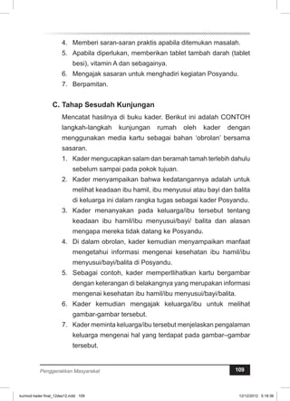 4. Memberi saran-saran praktis apabila ditemukan masalah. 
5. Apabila diperlukan, memberikan tablet tambah darah (tablet 
besi), vitamin A dan sebagainya. 
6. Mengajak sasaran untuk menghadiri kegiatan Posyandu. 
7. Berpamitan. 
C. Tahap Sesudah Kunjungan 
Mencatat hasilnya di buku kader. Berikut ini adalah CONTOH 
langkah-langkah kunjungan rumah oleh kader dengan 
menggunakan media kartu sebagai bahan ‘obrolan’ bersama 
sasaran. 
1. Kader mengucapkan salam dan beramah tamah terlebih dahulu 
sebelum sampai pada pokok tujuan. 
2. Kader menyampaikan bahwa kedatangannya adalah untuk 
melihat keadaan ibu hamil, ibu menyusui atau bayi dan balita 
di keluarga ini dalam rangka tugas sebagai kader Posyandu. 
3. Kader menanyakan pada keluarga/ibu tersebut tentang 
keadaan ibu hamil/ibu menyusui/bayi/ balita dan alasan 
mengapa mereka tidak datang ke Posyandu. 
4. Di dalam obrolan, kader kemudian menyampaikan manfaat 
mengetahui informasi mengenai kesehatan ibu hamil/ibu 
menyusui/bayi/balita di Posyandu. 
5. Sebagai contoh, kader memperllihatkan kartu bergambar 
dengan keterangan di belakangnya yang merupakan informasi 
mengenai kesehatan ibu hamil/ibu menyusui/bayi/balita. 
6. Kader kemudian mengajak keluarga/ibu untuk melihat 
gambar-gambar tersebut. 
7. Kader meminta keluarga/ibu tersebut menjelaskan pengalaman 
keluarga mengenai hal yang terdapat pada gambar–gambar 
tersebut. 
Penggerakkan Masyarakat 109 
kurmod kader final_12des12.indd 109 12/12/2012 5:18:36 
 