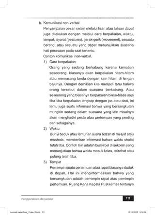 b. Komunikasi non-verbal 
Penyampaian pesan selain melalui lisan atau tulisan dapat 
juga dilakukan dengan melalui cara berpakaian, waktu, 
tempat, isyarat (gestures), gerak-gerik (movement), sesuatu 
barang, atau sesuatu yang dapat menunjukkan suasana 
hati perasaan pada saat tertentu. 
Contoh komunikasi non-verbal. 
1) Cara berpakaian 
Orang yang sedang berkabung karena kematian 
seseorang, biasanya akan berpakaian hitam-hitam 
atau memasang tanda dengan kain hitam di lengan 
bajunya. Dengan demikian kita menjadi tahu bahwa 
orang tersebut dalam suasana berkabung. Atau 
seseorang yang biasanya berpakaian biasa-biasa saja 
tiba-tiba berpakaian lengkap dengan jas atau dasi, ini 
tentu juga suatu informasi bahwa yang bersangkutan 
mungkin sedang dalam suasana yang lain misalnya 
akan menghadiri pesta atau pertemuan yang penting 
dan sebagainya. 
2) Waktu 
Bunyi beduk atau lantunan suara adzan di mesjid atau 
mushola, memberikan informasi bahwa waktu shalat 
telah tiba. Contoh lain adalah bunyi bel di sekolah yang 
menunjukkan bahwa waktu masuk kelas, istirahat atau 
pulang telah tiba. 
3) Tempat 
Pemimpin suatu pertemuan atau rapat biasanya duduk 
di depan. Hal ini menginformasikan bahwa yang 
bersangkutan adalah pemimpin rapat atau pemimpin 
pertemuan. Ruang Kerja Kepala Puskesmas tentunya 
Penggerakkan Masyarakat 111 
kurmod kader final_12des12.indd 111 12/12/2012 5:18:36 
 