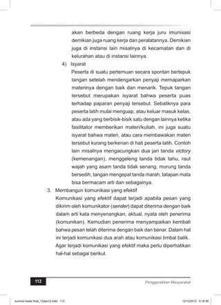 akan berbeda dengan ruang kerja juru imunisasi 
demikian juga ruang kerja dan peralatannya. Demikian 
juga di instansi lain misalnya di kecamatan dan di 
kelurahan atau di instansi lainnya. 
4) Isyarat 
Peserta di suatu pertemuan secara spontan bertepuk 
tangan setelah mendengarkan penyaji memaparkan 
materinya dengan baik dan menarik. Tepuk tangan 
tersebut merupakan isyarat bahwa peserta puas 
terhadap paparan penyaji tersebut. Sebaliknya para 
peserta latih mulai menguap, atau keluar masuk kelas, 
atau ada yang berbisik-bisik satu dengan lainnya ketika 
fasilitator memberikan materi/kuliah, ini juga suatu 
isyarat bahwa materi, atau cara membawakan materi 
tersebut kurang berkenan di hati peserta latih. Contoh 
lain misalnya mengacungkan dua jari tanda victory 
(kemenangan), menggeleng tanda tidak tahu, raut 
wajah yang asam tanda tidak senang, murung tanda 
bersedih, tangan mengepal tanda marah, tatapan mata 
bisa bermacam arti dan sebagainya. 
3. Membangun komunikasi yang efektif 
Komunikasi yang efektif dapat terjadi apabila pesan yang 
dikirim oleh komunikator (sender) dapat diterima dengan baik 
dalam arti kata menyenangkan, aktual, nyata oleh penerima 
(komunikan). Kemudian penerima menyampaikan kembali 
bahwa pesan telah diterima dengan baik dan benar. Dalam hal 
ini terjadi komunikasi dua arah atau komunikasi timbal balik. 
Agar terjadi komunikasi yang efektif maka perlu diperhatikan 
hal-hal sebagai berikut. 
112 Penggerakkan Masyarakat 
kurmod kader final_12des12.indd 112 12/12/2012 5:18:36 
 
