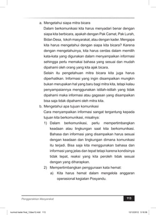 a. Mengetahui siapa mitra bicara 
Dalam berkomunikasi kita harus menyadari benar dengan 
siapa kita berbicara, apakah dengan Pak Camat, Pak Lurah, 
Bidan Desa, tokoh masyarakat, atau dengan kader. Mengapa 
kita harus mengetahui dengan siapa kita bicara? Karena 
dengan mengetahuinya, kita harus cerdas dalam memilih 
kata-kata yang digunakan dalam menyampaikan informasi 
sehingga perlu memakai bahasa yang sesuai dan mudah 
dipahami oleh orang yang kita ajak bicara. 
Selain itu pengetahuan mitra bicara kita juga harus 
diperhatikan. Informasi yang ingin disampaikan mungkin 
bukan merupakan hal yang baru bagi mitra kita, tetapi kalau 
penyampaiannya menggunakan istilah-istilah yang tidak 
dipahami maka informasi atau gagasan yang disampaikan 
bisa saja tidak dipahami oleh mitra kita. 
b. Mengetahui apa tujuan komunikasi 
Cara menyampaikan informasi sangat tergantung kepada 
tujuan kita berkomunikasi, misalnya: 
1) Dalam berkomunikasi, perlu mempertimbangkan 
keadaan atau lingkungan saat kita berkomunikasi. 
Bahasa dan informasi yang disampaikan harus sesuai 
dengan keadaan dan lingkungan dimana komunikasi 
itu terjadi. Bisa saja kita menggunakan bahasa dan 
informasi yang jelas dan tepat tetapi karena kondisinya 
tidak tepat, reaksi yang kita peroleh tidak sesuai 
dengan yang diharapkan. 
2) Mempertimbangkan penggunaan kata hemat: 
a) Kita harus hemat dalam mengelola anggaran 
operasional kegiatan Posyandu. 
Penggerakkan Masyarakat 113 
kurmod kader final_12des12.indd 113 12/12/2012 5:18:36 
 