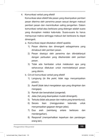 4. Komunikasi verbal yang efektif 
Komunikasi akan efektif bila pesan yang disampaikan pemberi 
pesan diterima oleh penerima pesan sesuai dengan maksud 
pemberi pesan dan menimbulkan saling pengertian. Dalam 
komunikasi verbal atau berbicara yang didengar adalah suara 
yang diucapkan melalui kata-kata. Suara-suara itu harus 
mempunyai makna sehingga maksud dari berbicara itu dapat 
dimengerti. 
a. Komunikasi dapat dikatakan efektif apabila: 
1) Pesan diterima dan dimengerti sebagaimana yang 
dimaksud oleh pemberi pesan. 
2) Pesan disetujui oleh penerima dan ditindaklanjuti 
dengan perbuatan yang dikehendaki oleh pemberi 
pesan. 
3) Tidak ada hambatan untuk melakukan apa yang 
seharusnya dilakukan untuk menindaklanjuti pesan 
yang dikirim. 
b. Ciri-ciri komunikasi verbal yang efektif 
1) Langsung (to the point, tidak ragu menyampaikan 
pesan). 
2) Asertif (tidak takut mengatakan apa yang diinginkan dan 
mengapa). 
3) Ramah dan bersahabat (congenial). 
4) Jelas (hal yang disampaikan mudah dimengerti). 
5) Terbuka (tidak ada pesan dan makna yang tersembunyi). 
6) Secara lisan (menggunakan kata-kata untuk 
menyampaikan gagasan dengan jelas). 
7) Dua arah (seimbang antara berbicara dan 
mendengarkan). 
8) Responsif (memperhatikan keperluan dan pandangan 
orang lain). 
Penggerakkan Masyarakat 115 
kurmod kader final_12des12.indd 115 12/12/2012 5:18:36 
 