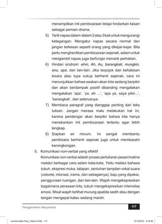 menampilkan inti pembicaraan tetapi hindarkan kesan 
sebagai pemain drama. 
5) Tarik napas dalam-dalam 2 atau 3 kali untuk mengurangi 
ketegangan. Mengatur napas secara normal dan 
jangan terkesan seperti orang yang dikejar-kejar. Bila 
perlu menghentikan pembicaraan sejenak, selain untuk 
mengambil napas juga berfungsi menarik perhatian. 
6) Hindari sindrom: ehm, Ah, Au, barangkali, mungkin, 
anu, apa, dan lain-lain. Jika terpojok dan kehabisan 
bicara atau lupa cukup berhenti sejenak, cara ini 
menunjukkan bahwa seakan-akan kita sedang berpikir 
dan akan berdampak positif dibanding mengatakan 
mengatakan ’apa’, ’ya, eh ...’, ’apa ya, saya pikir...’, 
’barangkali’, dan seterusnya. 
7) Membaca paragraf yang dianggap penting dari teks 
tulisan. Jangan merasa malu melakukan hal ini, 
karena pendengar akan berpikir bahwa kita hanya 
menekankan inti pembicaraan tertentu agar lebih 
lengkap. 
8) Siapkan air minum. Ini sangat membantu 
pembicara berhenti sejenak juga untuk membasahi 
kerongkongan. 
5. Komunikasi non-verbal yang efektif 
Komunikasi non-verbal adalah proses pertukaran pesan/makna 
melalui berbagai cara selain kata-kata. Yaitu melalui bahasa 
tubuh, ekspresi muka, tatapan, sentuhan tampilan vokal suara 
(volume, intonasi, irama, dan sebagainya), baju yang dipakai, 
penggunaan ruangan, dan lain-lain. Wajah mengekspresikan 
bagaimana perasaan kita, tubuh mengekspresikan intensitas 
emosi. Misal wajah terlihat murung apabila sedih atau dengan 
tangan mengepal kalau sedang marah. 
Penggerakkan Masyarakat 117 
kurmod kader final_12des12.indd 117 12/12/2012 5:18:36 
 