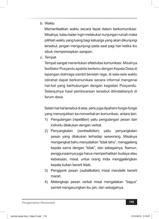 b. Waktu 
Memanfaatkan waktu secara tepat dalam berkomunikasi. 
Misalnya, kalau kader ingin melakukan kunjungan rumah maka 
pilihlah waktu yang luang bagi keluarga yang akan dikunjungi 
tersebut, jangan mengunjungi pada saat pagi hari ketika ibu 
sibuk mempersiapkan sarapan. 
c. Tempat 
Tempat sangat menentukan efektivitas komunikasi. Misalnya 
fasilitator Posyandu apabila bertemu dengan Kepala Desa di 
lapangan olahraga sambil berolah raga, di sela-sela waktu 
istirahat dapat berkomunikasi secara informal mengenai 
hal-hal yang berhubungan dengan kegiatan Posyandu. 
Selanjutnya hasil pembicaraan tersebut ditindaklanjuti di 
forum desa. 
Selain hal-hal tersebut di atas, perlu juga dipahami fungsi-fungsi 
yang menunjukkan ke-nonverbal-an komunikasi, antara lain: 
1) Pengulangan (repetition) yaitu pengulangan pesan dari 
individu dilakukan dengan verbal. 
2) Penyangkalan (contradiction) yaitu penyangkalan 
pesan yang dilakukan terhadap seseorang. Misalnya 
mengangkat bahu menyatakan ”tidak tahu”, menggeleng 
kepala sama dengan ”tidak”, dan sebagainya. Namun, 
penggunaannya juga harus memperhatikan budaya atau 
kebiasaan, misal, untuk orang India menggelengkan 
kepala bukan berarti tidak. 
3) Pengganti pesan (substitution) misal mendelik berarti 
marah. 
4) Melengkapi pesan verbal misal mengatakan ”bagus” 
sambil mengacungkan ibu jari, dan sebagainya. 
Penggerakkan Masyarakat 119 
kurmod kader final_12des12.indd 119 12/12/2012 5:18:37 
 