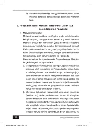 5) Penekanan (accenting) menggarisbawahi pesan verbal 
misalnya berbicara dengan sangat pelan atau menekan 
kaki. 
B. Pokok Bahasan : Motivasi Masyarakat untuk Ikut 
dalam Kegiatan Posyandu 
1. Motivasi masyarakat 
Motivasi berasal dari kata motif yakni suatu kebutuhan atau 
keinginan yang menggerakkan seseorang untuk berbuat. 
Motivasi timbul dari kebutuhan yang membuat seseorang 
ingin terpenuhi kebutuhan tersebut dan tergerak untuk berbuat. 
Kader perlu memotivasi ibu yang mempunyai bayi/balita dan ibu 
hamil untuk datang ke Posyandu, dengan cara memunculkan 
kebutuhan ibu akan perlunya datang ke Posyandu. 
Cara memotivasi ibu agar datang ke Posyandu dapat dilakukan 
langkah-langkah sebagai berikut. 
a. Mengenal budaya masyarakat setempat, apakah masyarakat 
setempat telah rajin datang ke Posyandu atau belum, kalau 
sudah bagaimana cara melakukannya, selanjutnya juga 
perlu memahami di dalam masyarakat tersebut ada tidak 
tokoh-tokoh formal maupun non-formal yang apabila kita 
masuk ke dalam masyarakat tersebut menjadikan mereka 
tersinggung, kalau ada hal yang demikian maka motivator 
harus mendekati tokoh-tokoh tersebut. 
b. Mengenal kebutuhan masyarakat yang akan dimotivasi 
(motivandus), walaupun kebutuhan tersebut kadangkala 
belum dirasakan oleh motivandus, misalnya kebutuhan 
mengetahui berat badan bayi sungguh pun itu kebutuhan yang 
vital tetapi belum tentu dirasakan oleh mereka. Apabila hal itu 
terjadi maka kader sebagai motivator perlu menyampaikan 
terlebih dahulu bahwa pemantauan berat badan bayi itu 
120 Penggerakkan Masyarakat 
kurmod kader final_12des12.indd 120 12/12/2012 5:18:37 
 