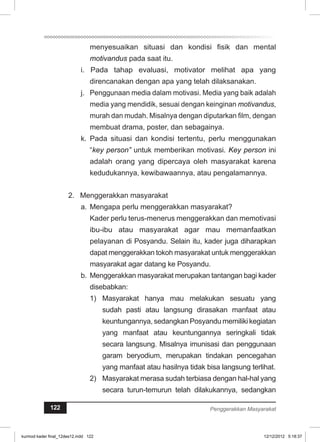 menyesuaikan situasi dan kondisi fisik dan mental 
motivandus pada saat itu. 
i. Pada tahap evaluasi, motivator melihat apa yang 
direncanakan dengan apa yang telah dilaksanakan. 
j. Penggunaan media dalam motivasi. Media yang baik adalah 
media yang mendidik, sesuai dengan keinginan motivandus, 
murah dan mudah. Misalnya dengan diputarkan film, dengan 
membuat drama, poster, dan sebagainya. 
k. Pada situasi dan kondisi tertentu, perlu menggunakan 
“key person” untuk memberikan motivasi. Key person ini 
adalah orang yang dipercaya oleh masyarakat karena 
kedudukannya, kewibawaannya, atau pengalamannya. 
2. Menggerakkan masyarakat 
a. Mengapa perlu menggerakkan masyarakat? 
Kader perlu terus-menerus menggerakkan dan memotivasi 
ibu-ibu atau masyarakat agar mau memanfaatkan 
pelayanan di Posyandu. Selain itu, kader juga diharapkan 
dapat menggerakkan tokoh masyarakat untuk menggerakkan 
masyarakat agar datang ke Posyandu. 
b. Menggerakkan masyarakat merupakan tantangan bagi kader 
disebabkan: 
1) Masyarakat hanya mau melakukan sesuatu yang 
sudah pasti atau langsung dirasakan manfaat atau 
keuntungannya, sedangkan Posyandu memiliki kegiatan 
yang manfaat atau keuntungannya seringkali tidak 
secara langsung. Misalnya imunisasi dan penggunaan 
garam beryodium, merupakan tindakan pencegahan 
yang manfaat atau hasilnya tidak bisa langsung terlihat. 
2) Masyarakat merasa sudah terbiasa dengan hal-hal yang 
secara turun-temurun telah dilakukannya, sedangkan 
122 Penggerakkan Masyarakat 
kurmod kader final_12des12.indd 122 12/12/2012 5:18:37 
 