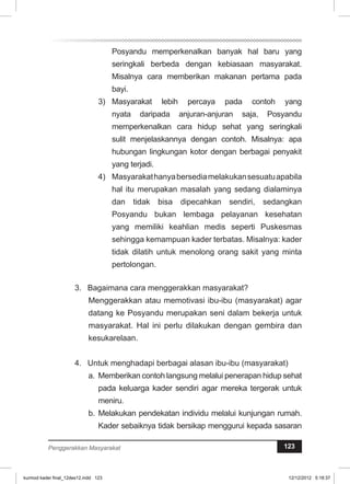 Posyandu memperkenalkan banyak hal baru yang 
seringkali berbeda dengan kebiasaan masyarakat. 
Misalnya cara memberikan makanan pertama pada 
bayi. 
3) Masyarakat lebih percaya pada contoh yang 
nyata daripada anjuran-anjuran saja, Posyandu 
memperkenalkan cara hidup sehat yang seringkali 
sulit menjelaskannya dengan contoh. Misalnya: apa 
hubungan lingkungan kotor dengan berbagai penyakit 
yang terjadi. 
4) Masyarakat hanya bersedia melakukan sesuatu apabila 
hal itu merupakan masalah yang sedang dialaminya 
dan tidak bisa dipecahkan sendiri, sedangkan 
Posyandu bukan lembaga pelayanan kesehatan 
yang memiliki keahlian medis seperti Puskesmas 
sehingga kemampuan kader terbatas. Misalnya: kader 
tidak dilatih untuk menolong orang sakit yang minta 
pertolongan. 
3. Bagaimana cara menggerakkan masyarakat? 
Menggerakkan atau memotivasi ibu-ibu (masyarakat) agar 
datang ke Posyandu merupakan seni dalam bekerja untuk 
masyarakat. Hal ini perlu dilakukan dengan gembira dan 
kesukarelaan. 
4. Untuk menghadapi berbagai alasan ibu-ibu (masyarakat) 
a. Memberikan contoh langsung melalui penerapan hidup sehat 
pada keluarga kader sendiri agar mereka tergerak untuk 
meniru. 
b. Melakukan pendekatan individu melalui kunjungan rumah. 
Kader sebaiknya tidak bersikap menggurui kepada sasaran 
Penggerakkan Masyarakat 123 
kurmod kader final_12des12.indd 123 12/12/2012 5:18:37 
 