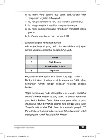 d. Ibu hamil yang selama dua bulan berturut-turut tidak 
menghadiri kegiatan di Posyandu. 
e. Ibu yang kehamilannya baru saja diketahui (hamil baru). 
f. Ibu yang mengalami kesulitan menyusui anaknya. 
g. Ibu hamil dan ibu menyusui yang belum mendapat kapsul 
yodium. 
h. Ibu/Bapak yang belum mau mengikuti KB. 
3. Langkah-langkah kunjungan rumah 
Ada empat langkah yang perlu dilakukan dalam kunjungan 
rumah, yang bisa disingkat dengan SAJI, yaitu: 
S Salam 
A Ajak Bicara 
J Jelaskan dan Bantu 
I Ingatkan 
Bagaimana menerapkan SAJI dalam kunjungan rumah? 
Berikut ini akan diuraikan contoh penerapan SAJI dalam 
kunjungan rumah dengan keadaan keluarga sebagai 
berikut. 
“Hasil pencatatan Kartu Kesehatan Pak Hasan, diketahui 
bahwa istri Pak Hasan sedang hamil. Ini adalah kehamilan 
yang ketiga kalinya. Selain itu ada anggota keluarga yang 
menderita batuk berdahak selama tiga minggu atau lebih. 
Ternyata adik laki-laki Pak Hasan itu menderita penyakit TB 
Paru. Sebagai tindak lanjut pertemuan, telah diputuskan untuk 
mengunjungi rumah keluarga Pak Hasan.” 
Penggerakkan Masyarakat 127 
kurmod kader final_12des12.indd 127 12/12/2012 5:18:37 
 