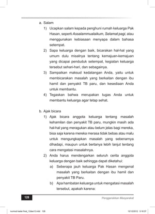 a. Salam 
1) Ucapkan salam kepada penghuni rumah keluarga Pak 
Hasan, seperti Assalammualaikum, Selamat pagi, atau 
menggunakan kebiasaan menyapa dalam bahasa 
setempat. 
2) Sapa keluarga dengan baik, bicarakan hal-hal yang 
umum dulu misalnya tentang kemajuan-kemajuan 
yang dicapai penduduk setempat, kegiatan keluarga 
tersebut sehari-hari, dan sebagainya. 
3) Sampaikan maksud kedatangan Anda, yaitu untuk 
membicarakan masalah yang berkaitan dengan ibu 
hamil dan penyakit TB paru, dan kesediaan Anda 
untuk membantu. 
4) Tegaskan bahwa merupakan tugas Anda untuk 
membantu keluarga agar tetap sehat. 
b. Ajak bicara 
1) Ajak bicara anggota keluarga tentang masalah 
kehamilan dan penyakit TB paru, mungkin masih ada 
hal-hal yang meragukan atau belum jelas bagi mereka, 
bisa saja karena mereka merasa tidak bebas atau malu 
untuk mengungkapkan masalah yang sebenarnya 
dihadapi, maupun untuk bertanya lebih lanjut tentang 
cara mengatasi masalahnya. 
2) Anda harus mendengarkan seluruh cerita anggota 
keluarga dengan baik sehingga dapat diketahui: 
a) Seberapa jauh keluarga Pak Hasan mengenal 
masalah yang berkaitan dengan ibu hamil dan 
penyakit TB Paru. 
b) Apa hambatan keluarga untuk mengatasi masalah 
tersebut, apakah karena: 
128 Penggerakkan Masyarakat 
kurmod kader final_12des12.indd 128 12/12/2012 5:18:37 
 