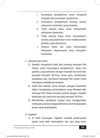 i. Kurangnya pengetahuan untuk mengenal 
masalah dan penyebab masalahnya. 
ii. Kurangnya pengetahuan tentang sarana 
pelayanan kesehatan yang tersedia. 
iii. Tidak adanya biaya untuk memperoleh 
pelayanan kesehatan. 
iv. Tidak adanya biaya untuk menyediakan 
sarana yang diperlukan untuk melaksanakan 
perilaku yang dianjurkan. 
v. Adanya faktor lain yang menyangkut 
kebiasaan, kepercayaan yang merugikan 
kesehatan. 
c. Jelaskan dan bantu 
1) Setelah mengetahui lebih jauh tentang keluarga Pak 
Hasan yang menyangkut pengetahuan, sikap dan 
perilaku yang berkaitan dengan masalah ibu hamil dan 
penyakit Penyakit TB Paru, Anda perlu memberikan 
penjelasan dan membantu keluarga Pak Hasan untuk 
mengatasi masalahnya tersebut. 
2) Anda bisa bekerja sama dengan petugas kesehatan 
dalam menjelaskan permasalahan yang dihadapi oleh 
keluarga Pak Hasan terutama terkait dengan masalah 
kesehatan ibu hamil dan penyakit penyakit TB Paru. 
3) Memberikan penjelasan jangan lupa menggunakan 
media penyuluhan sebagai alat bantu untuk memperjelas 
pesan yang disampaikan. 
d. Ingatkan 
1) Di akhir kunjungan, ingatkan kembali pokok-pokok 
pesan yang telah disampaikan dan apa yang harus 
Penggerakkan Masyarakat 129 
kurmod kader final_12des12.indd 129 12/12/2012 5:18:37 
 