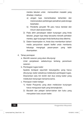 mereka lakukan untuk memecahkan masalah yang 
dihadapi, misalnya: 
a) Jangan lupa memeriksakan kehamilan dan 
merencanakan pertolongan persalinan pada tenaga 
kesehatan. 
b) Penderita penyakit TB paru harus berobat dan 
minum obat secara teratur. 
2) Pada akhir percakapan dalam kunjungan yang Anda 
lakukan, jangan lupa tetap berusaha menarik perhatian 
mereka, agar kunjungan Anda berikutnya bisa diterima. 
3) Dalam kesempatan ini, Anda bisa memberikan bahan/ 
media penyuluhan seperti leaflet untuk membantu 
keluarga mengingat pesan-pesan yang telah 
disampaikan. 
4. Tahap persiapan 
a. Memilih sasaran yang akan dikunjungi 
Lihat penjelasan sebelumnya tentang penentuan 
sasaran. 
b. Pembagian tugas kader 
Apabila terdapat sejumlah keluarga/ibu yang harus 
dikunjungi, kader sebaiknya melakukan pembagian tugas. 
Disarankan satu tim terdiri dari dua orang kader yang 
melakukan kenjungan bersama-sama. 
c. Persiapan materi belajar 
1) Kader Posyandu yang akan melakukan kunjungan 
harus menguasai topik yang bersangkutan. 
2) Bacalah dan pelajari bahan-bahan dan buku yang 
merupakan buku acuan kader. 
130 Penggerakkan Masyarakat 
kurmod kader final_12des12.indd 130 12/12/2012 5:18:38 
 