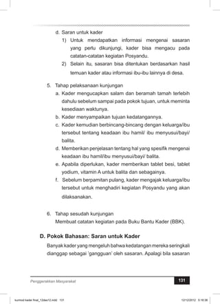 d. Saran untuk kader 
1) Untuk mendapatkan informasi mengenai sa­­saran 
yang perlu dikunjungi, kader bisa me­­ngacu 
pada 
catatan-catatan kegiatan Posyandu. 
2) Selain itu, sasaran bisa ditentukan berdasarkan hasil 
temuan kader atau informasi ibu-ibu lainnya di desa. 
5. Tahap pelaksanaan kunjungan 
a. Kader mengucapkan salam dan beramah tamah terlebih 
dahulu sebelum sampai pada pokok tujuan, untuk meminta 
kesediaan waktunya. 
b. Kader menyampaikan tujuan kedatangannya. 
c. Kader kemudian berbincang-bincang dengan keluarga/ibu 
tersebut tentang keadaan ibu hamil/ ibu menyusui/bayi/ 
balita. 
d. Memberikan penjelasan tentang hal yang spe­sifik 
mengenai 
keadaan ibu hamil/ibu menyusui/bayi/ balita. 
e. Apabila diperlukan, kader memberikan tablet besi, tablet 
yodium, vitamin A untuk balita dan sebagainya. 
f. Sebelum berpamitan pulang, kader mengajak keluarga/ibu 
tersebut untuk menghadiri kegiatan Posyandu yang akan 
dilaksanakan. 
6. Tahap sesudah kunjungan 
Membuat catatan kegiatan pada Buku Bantu Kader (BBK). 
D. Pokok Bahasan: Saran untuk Kader 
Banyak kader yang mengeluh bahwa kedatangan mereka seringkali 
dianggap sebagai ’gangguan’ oleh sasaran. Apalagi bila sasaran 
Penggerakkan Masyarakat 131 
kurmod kader final_12des12.indd 131 12/12/2012 5:18:38 
 