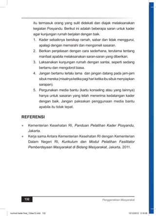 itu termasuk orang yang sulit didekati dan diajak melaksanakan 
kegiatan Posyandu. Berikut ini adalah beberapa saran untuk kader 
agar kunjungan rumah berjalan dengan baik. 
1. Kader sebaiknya bersikap ramah, sabar dan tidak menggurui, 
apalagi dengan memarahi dan mengomeli sasaran. 
2. Berikan penjelasan dengan cara sederhana, terutama tentang 
manfaat apabila melaksanakan saran-saran yang diberikan. 
3. Laksanakan kunjungan rumah dengan santai, seperti sedang 
bertamu dan mengobrol biasa. 
4. Jangan bertamu terlalu lama dan jangan datang pada jam-jam 
sibuk mereka (misalnya ketika pagi hari ketika ibu sibuk menyiapkan 
sarapan). 
5. Pergunakan media bantu (kartu konseling atau yang lainnya) 
hanya untuk sasaran yang telah menerima kedatangan kader 
dengan baik. Jangan paksakan penggunaan media bantu 
apabila itu tidak tepat. 
REFERENSI 
● Kementerian Kesehatan RI, Panduan Pelatihan Kader Posyandu, 
Jakarta. 
● Kerja sama Antara Kementerian Kesehatan RI dengan Kementerian 
Dalam Negeri RI, Kurikulum dan Modul Pelatihan Fasilitator 
Pemberdayaan Masyarakat di Bidang Masyarakat, Jakarta, 2011. 132 Penggerakkan Masyarakat 
kurmod kader final_12des12.indd 132 12/12/2012 5:18:38 
 