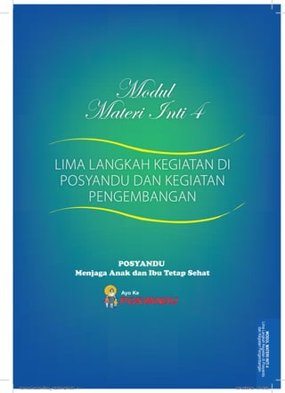 Modul 
Materi Inti 4 
POSYANDU 
Menjaga Anak dan Ibu Tetap Sehat 
Ayo Ke 
Lima Langkah Kegiatan di Posyandu 
dan Kegiatan Pengembangan 
MODUL MATERI INTI 4 
LIMA LANGKAH KEGIATAN DI 
POSYANDU DAN KEGIATAN 
PENGEMBANGAN 
kurmod kader final_12des12.indd 11 12/12/2012 5:18:38 
 