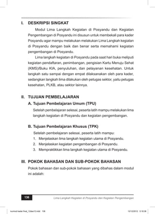 I. DESKRIPSI SINGKAT 
Modul Lima Langkah Kegiatan di Posyandu dan Kegiatan 
Pengembangan di Posyandu ini disusun untuk membekali para kader 
Posyandu agar mampu melakukan melakukan Lima Langkah kegiatan 
di Posyandu dengan baik dan benar serta memahami kegiatan 
pengembangan di Posyandu. 
Lima langkah kegiatan di Posyandu pada saat hari buka meliputi 
kegiatan pendaftaran, penimbangan, pengisian Kartu Menuju Sehat 
(KMS)/Buku KIA, penyuluhan, dan pelayanan kesehatan. Untuk 
langkah satu sampai dengan empat dilaksanakan oleh para kader, 
sedangkan langkah lima dilakukan oleh petugas sektor, yaitu petugas 
kesehatan, PLKB, atau sektor lainnya. 
I. TUJUAN PEMBELAJARAN 
A. Tujuan Pembelajaran Umum (TPU) 
Setelah pembelajaran selesai, peserta latih mampu melakukan lima 
langkah kegiatan di Posyandu dan kegiatan pengembangan. 
B. Tujuan Pembelajaran Khusus (TPK) 
Setelah pembelajaran selesai, peserta latih mampu: 
1. Menjelaskan lima langkah kegiatan utama di Posyandu. 
2. Menjelaskan kegiatan pengembangan di Posyandu. 
3. Mempraktikkan lima langkah kegiatan utama di Posyandu. 
II. POKOK BAHASAN DAN SUB-POKOK BAHASAN 
Pokok bahasan dan sub-pokok bahasan yang dibahas dalam modul 
ini adalah: 
136 Lima Langkah Kegiatan di Posyandu dan Kegiatan Pengembangan 
kurmod kader final_12des12.indd 136 12/12/2012 5:18:38 
 