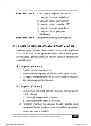 Pokok Bahasan A: Lima Langkah Kegiatan Posyandu 
1. Langkah pertama: pendaftaran 
2. Langkah kedua: penimbangan 
3. Langkah ketiga: pengisian KMS 
4. Langkah keempat: penyuluhan 
5. Langkah kelima: pelayanan 
kesehatan 
Pokok Bahasan B: Pengembangan Kegiatan Posyandu 
IV. LANGKAH-LANGKAH KEGIATAN PEMBELAJARAN 
Jumlah jam yang digunakan dalam modul ini sebanyak 4 jam pelajaran 
(T=1 Jpl, P=3 Jpl, PL=0) @45 menit untuk memudahkan proses 
pembelajaran, dilakukan langkah-langkah kegiatan pembelajaran 
sebagai berikut. 
A. Langkah 1 (10 menit) 
1. Fasilitator memperkenalkan diri. 
2. Fasilitator menyampaikan tujuan umum dan tujuan khusus. 
3. Menggali pendapat tentang lima langkah kegiatan di Posyandu 
dan kegiatan pengembangannya. 
B. Langkah 2 (35 menit) 
1. Berdasarkan pendapat peserta, fasilitator menyampaikan 
pokok bahasan: 
a. Lima langkah kegiatan di Posyandu. 
b. Kegiatan pengembangan di Posyandu. 
2. Fasilitator memberi kesempatan kepada peserta untuk 
menanyakan hal-hal yang kurang jelas dan fasilitator menanggapi 
pertanyaan peserta tersebut. 
Lima Langkah Kegiatan di Posyandu dan Kegiatan Pengembangan 137 
kurmod kader final_12des12.indd 137 12/12/2012 5:18:38 
 
