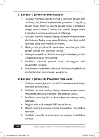 C. Langkah 3 (70 menit): Penimbangan 
1. Fasilitator membagi peserta menjadi 3 kelompok dengan jalan 
berhitung 1—3, kemudian peserta dengan nomor 1 bergabung 
dengan nomor 1 lainnya, peserta dengan nomor 2 bergabung 
dengan peserta nomor 2 lainnya, dan peserta dengan nomor 
3 bergabung dengan peserta nomor 3 lainnya. 
2. Fasilitator meminta masing-masing kelompok mempersiapkan 
alat timbang, balita yang akan ditimbang dua kali jumlah 
kelompok yang akan melakukan praktik. 
3. Masing-masing kelompok melakukan penimbangan balita 
dengan diamati oleh kelompok lainnya. 
4. Masing-masing kelompok diminta menyajikan hasil pengamatan 
terhadap kelompok yang diamati. 
5. Fasilitator meminta peserta untuk menanggapi hasil 
pengamatan tersebut. 
6. Berdasarkan hasil diskusi kelompok fasilitator mengklarifikasi 
kembali langkah penimbangan yang benar. 
D. Langkah 4 (30 menit): Pengisian KMSBalita 
1. Fasilitator membagi peserta menjadi 3 kelompok sesuai dengan 
kelompok penimbangan. 
2. Fasilitator meminta masing-masing kelompok mempersiapkan 
KMS Balita, formulir pencatatan, dan alat tulis kantor. 
3. Fasilitator membagi lembar kasus kepada masing-masing 
kelompok. 
4. Anggota kelompok mengisi KMS sesuai kasus. 
5. Masing-masing kelompok diminta menyajikan hasil diskusi 
kelompok. 
6. Fasilitator meminta peserta untuk menanggapi hasil diskusi 
tersebut. 
138 Lima Langkah Kegiatan di Posyandu dan Kegiatan Pengembangan 
kurmod kader final_12des12.indd 138 12/12/2012 5:18:38 
 
