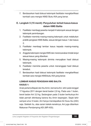 7. Berdasarkan hasil diskusi kelompok fasilitator mengklarifikasi 
kembali cara mengisi KMS/ Buku KIA yang benar. 
E. Langkah 5 (15 menit) :Penyuluhan terkait kasus-kasus 
dalam KMS Balita 
1. Fasilitator membagi peserta menjadi 4 kelompok sesuai dengan 
kelompok penimbangan. 
2. Fasilitator meminta masing-masing kelompok untuk melakukan 
praktik pengisian KMS Balita, sesuai dengan kasus 1 dan kasus 
2. 
3. Fasilitator membagi lembar kasus kepada masing-masing 
kelompok. 
4. Anggota kelompok mengisi KMS dan merencanakan tindak lanjut 
sesuai kasus yang diberikan. 
5. Masing-masing kelompok diminta menyajikan hasil diskusi 
kelompok. 
6. Fasilitator meminta peserta untuk menanggapi hasil diskusi 
tersebut. 
7. Berdasarkan hasil diskusi kelompok fasilitator mengklarifikasi 
kembali cara mengisi KMS/buku KIA yang benar. 
LEMBAR KASUS PENGISIAN KMS BALITA 
KASUS 1: 
Anak pertama Bapak dan Ibu Amin, bernama Ani, lahir pada tanggal 
17 Agustus 2011 dengan berat badan 2,8 kg. Pada usia 1 bulan, 
berat badan Ani 3,0 kg. Sedangkan pada 3 bulan berikutnya Ani 
tidak pernah ditimbang karena Ibu Amin bepergian. Sejak lahir 
sampai umur 4 bulan, Ani hanya mendapatkan Air Susu Ibu (ASI) 
saja. Setelah itu, atas saran kakek-neneknya, Ani juga diberikan 
Makanan Pendamping ASI (MP-ASI). 
Lima Langkah Kegiatan di Posyandu dan Kegiatan Pengembangan 139 
kurmod kader final_12des12.indd 139 12/12/2012 5:18:38 
 