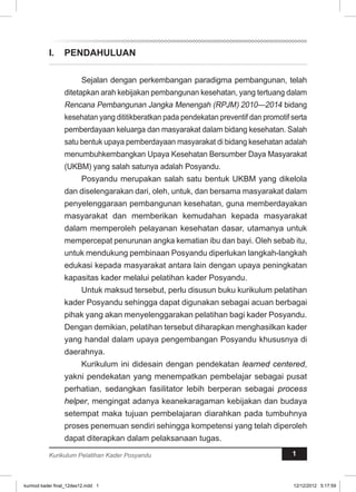 I. PENDAHULUAN 
Sejalan dengan perkembangan paradigma pembangunan, telah 
ditetapkan arah kebijakan pembangunan kesehatan, yang tertuang dalam 
Rencana Pembangunan Jangka Menengah (RPJM) 2010—2014 bidang 
kesehatan yang dititikberatkan pada pendekatan preventif dan promotif serta 
pemberdayaan keluarga dan masyarakat dalam bidang kesehatan. Salah 
satu bentuk upaya pemberdayaan masyarakat di bidang kesehatan adalah 
menumbuhkembangkan Upaya Kesehatan Bersumber Daya Masyarakat 
(UKBM) yang salah satunya adalah Posyandu. 
Posyandu merupakan salah satu bentuk UKBM yang dikelola 
dan diselengarakan dari, oleh, untuk, dan bersama masyarakat dalam 
penyelenggaraan pembangunan kesehatan, guna memberdayakan 
masyarakat dan memberikan kemudahan kepada masyarakat 
dalam memperoleh pelayanan kesehatan dasar, utamanya untuk 
mempercepat penurunan angka kematian ibu dan bayi. Oleh sebab itu, 
untuk mendukung pembinaan Posyandu diperlukan langkah-langkah 
edukasi kepada masyarakat antara lain dengan upaya peningkatan 
kapasitas kader melalui pelatihan kader Posyandu. 
Untuk maksud tersebut, perlu disusun buku kurikulum pelatihan 
kader Posyandu sehingga dapat digunakan sebagai acuan berbagai 
pihak yang akan menyelenggarakan pelatihan bagi kader Posyandu. 
Dengan demikian, pelatihan tersebut diharapkan menghasilkan kader 
yang handal dalam upaya pengembangan Posyandu khususnya di 
daerahnya. 
Kurikulum ini didesain dengan pendekatan learned centered, 
yakni pendekatan yang menempatkan pembelajar sebagai pusat 
perhatian, sedangkan fasilitator lebih berperan sebagai process 
helper, mengingat adanya keanekaragaman kebijakan dan budaya 
setempat maka tujuan pembelajaran diarahkan pada tumbuhnya 
proses penemuan sendiri sehingga kompetensi yang telah diperoleh 
dapat diterapkan dalam pelaksanaan tugas. 
Kurikulum Pelatihan Kader Posyandu 1 
kurmod kader final_12des12.indd 1 12/12/2012 5:17:59 
 
